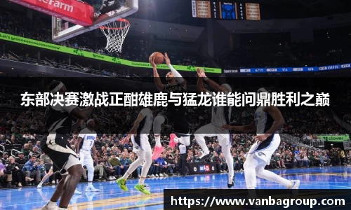 东部决赛激战正酣雄鹿与猛龙谁能问鼎胜利之巅